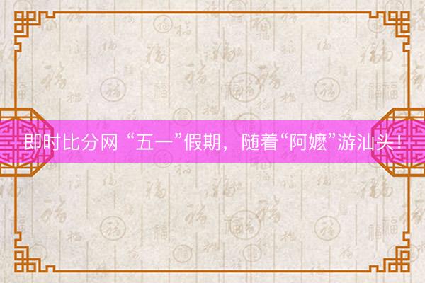 即时比分网 “五一”假期，随着“阿嬷”游汕头！