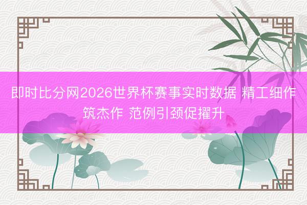 即时比分网2026世界杯赛事实时数据 精工细作筑杰作 范例引颈促擢升