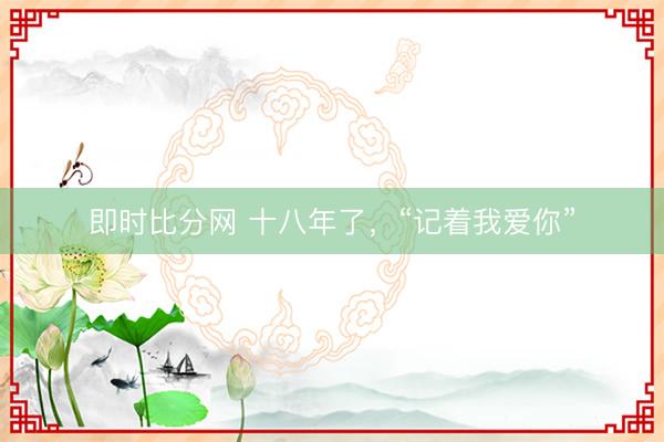即时比分网 十八年了，“记着我爱你”
