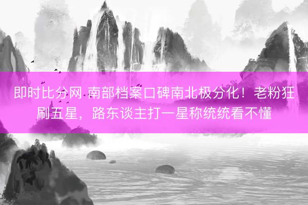 即时比分网 南部档案口碑南北极分化！老粉狂刷五星，路东谈主打一星称统统看不懂