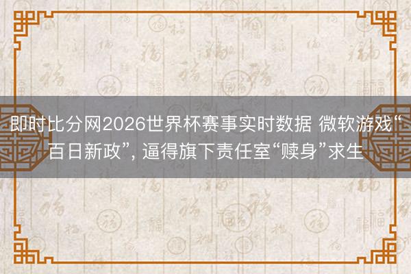 即时比分网2026世界杯赛事实时数据 微软游戏“百日新政”, 逼得旗下责任室“赎身”求生