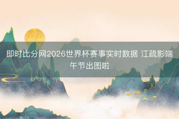 即时比分网2026世界杯赛事实时数据 江疏影端午节出图啦
