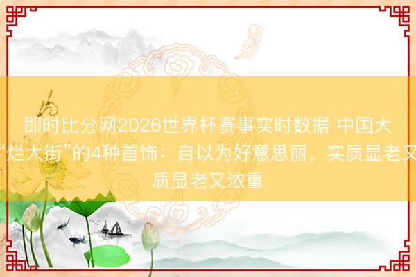 即时比分网2026世界杯赛事实时数据 中国大妈最“烂大街”的4种首饰:自以为好意思丽,实质显老又浓重