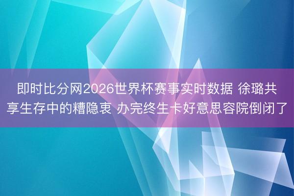 即时比分网2026世界杯赛事实时数据 徐璐共享生存中的糟隐衷 办完终生卡好意思容院倒闭了