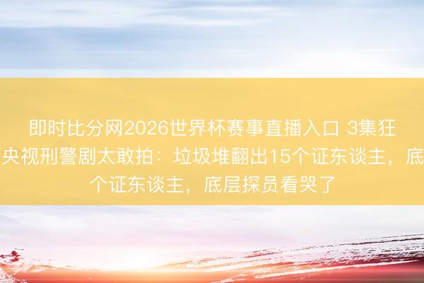 即时比分网2026世界杯赛事直播入口 3集狂揽天下第一!央视刑警剧太敢拍:垃圾堆翻出15个证东谈主,底层探员看哭了