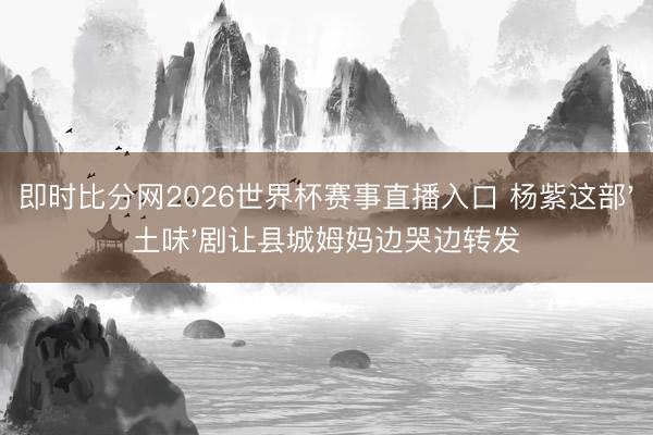 即时比分网2026世界杯赛事直播入口 杨紫这部'土味'剧让县城姆妈边哭边转发
