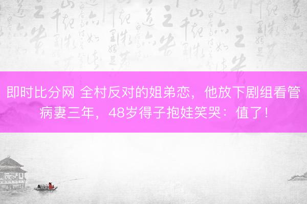 即时比分网 全村反对的姐弟恋,他放下剧组看管病妻三年,48岁得子抱娃笑哭:值了!